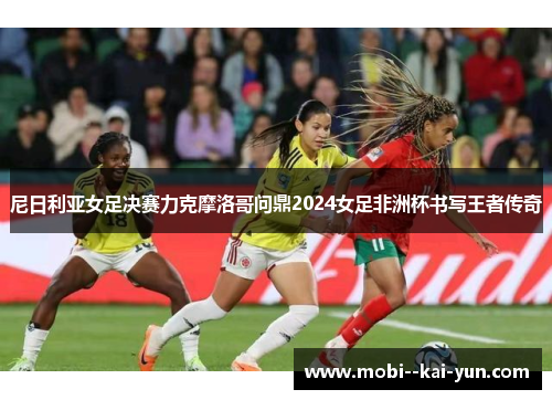 尼日利亚女足决赛力克摩洛哥问鼎2024女足非洲杯书写王者传奇 尼日利亚女足决赛力克摩洛哥问鼎2024女足非洲杯书写王者传奇