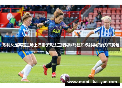 戴利女足英超主场上演帽子戏法三球闪耀尽显顶级射手统治力气势足